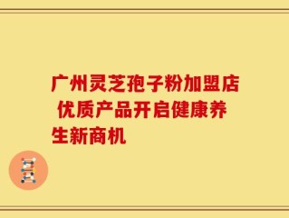 广州灵芝孢子粉加盟店 优质产品开启健康养生新商机