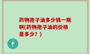 药物孢子油多少钱一瓶啊(药物孢子油的价格是多少？)