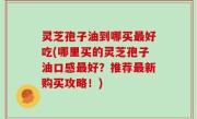 灵芝孢子油到哪买最好吃(哪里买的灵芝孢子油口感最好？推荐最新购买攻略！)