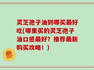 灵芝孢子油到哪买最好吃(哪里买的灵芝孢子油口感最好？推荐最新购买攻略！)
