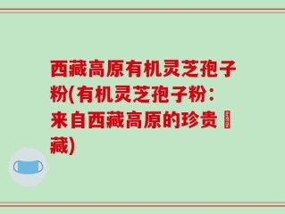 西藏高原有机灵芝孢子粉(有机灵芝孢子粉：来自西藏高原的珍贵寶藏)