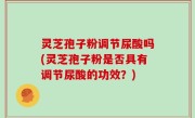 灵芝孢子粉调节尿酸吗(灵芝孢子粉是否具有调节尿酸的功效？)