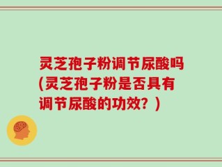灵芝孢子粉调节尿酸吗(灵芝孢子粉是否具有调节尿酸的功效？)