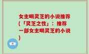 女主喝灵芝的小说推荐(「灵芝之性」：推荐一部女主喝灵芝的小说)