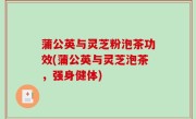 蒲公英与灵芝粉泡茶功效(蒲公英与灵芝泡茶，强身健体)