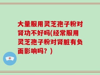 大量服用灵芝孢子粉对肾功不好吗(经常服用灵芝孢子粉对肾脏有负面影响吗？)