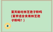 夏天能吃林芝孢子粉吗(夏季适合食用林芝孢子粉吗？)