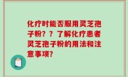 化疗时能否服用灵芝孢子粉？？了解化疗患者灵芝孢子粉的用法和注意事项？