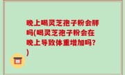 晚上喝灵芝孢子粉会胖吗(喝灵芝孢子粉会在晚上导致体重增加吗？)