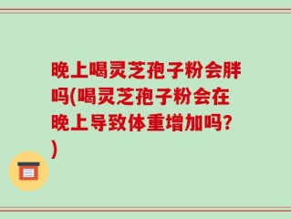 晚上喝灵芝孢子粉会胖吗(喝灵芝孢子粉会在晚上导致体重增加吗？)