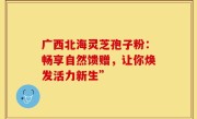 广西北海灵芝孢子粉:畅享自然馈赠,让你焕发活力新生”