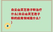 白云山灵芝孢子粉治疗什么(白云山灵芝孢子粉的应用领域是什么？)