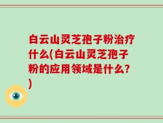 白云山灵芝孢子粉治疗什么(白云山灵芝孢子粉的应用领域是什么？)