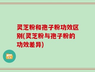 灵芝粉和孢子粉功效区别(灵芝粉与孢子粉的功效差异)