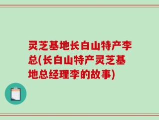 灵芝基地长白山特产李总(长白山特产灵芝基地总经理李的故事)