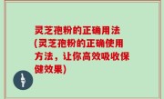 灵芝孢粉的正确用法 (灵芝孢粉的正确使用方法，让你高效吸收保健效果)