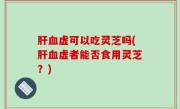 肝血虚可以吃灵芝吗(肝血虚者能否食用灵芝？)