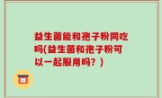 益生菌能和孢子粉同吃吗(益生菌和孢子粉可以一起服用吗？)