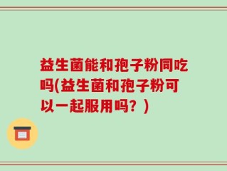 益生菌能和孢子粉同吃吗(益生菌和孢子粉可以一起服用吗？)
