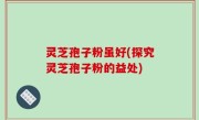 灵芝孢子粉虽好(探究灵芝孢子粉的益处)