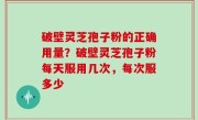 破壁灵芝孢子粉的正确用量？破壁灵芝孢子粉每天服用几次，每次服多少