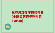 世界灵芝孢子粉的排名(全球灵芝孢子粉排名TOP10)