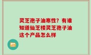 灵芝孢子油寒性？有谁知道仙芝楼灵芝孢子油这个产品怎么样