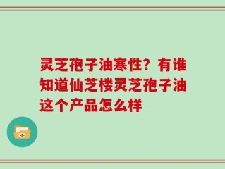 灵芝孢子油寒性？有谁知道仙芝楼灵芝孢子油这个产品怎么样