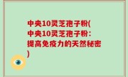 中央10灵芝孢子粉(中央10灵芝孢子粉：提高免疫力的天然秘密)