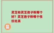 灵芝和灵芝孢子粉那个好？灵芝孢子粉哪个性价比高