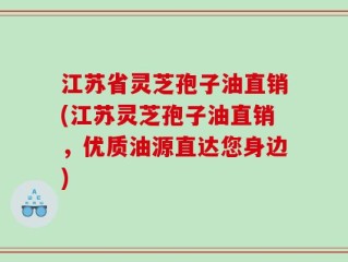 江苏省灵芝孢子油直销(江苏灵芝孢子油直销，优质油源直达您身边)