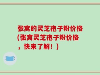 张窝的灵芝孢子粉价格(张窝灵芝孢子粉价格，快来了解！)