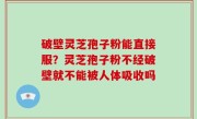 破壁灵芝孢子粉能直接服？灵芝孢子粉不经破壁就不能被人体吸收吗