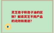 灵芝孢子粉孢子油的区别？解读灵芝不同产品的功效和用途？