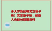 多大岁数能喝灵芝孢子粉？灵芝孢子粉，健康人也能长期服用吗