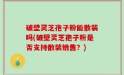 破壁灵芝孢子粉能散装吗(破壁灵芝孢子粉是否支持散装销售？)