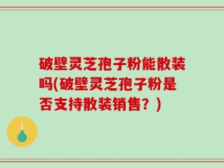 破壁灵芝孢子粉能散装吗(破壁灵芝孢子粉是否支持散装销售？)