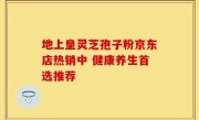 地上皇灵芝孢子粉京东店热销中 健康养生首选推荐
