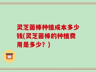 灵芝菌棒种植成本多少钱(灵芝菌棒的种植费用是多少？)