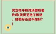 灵芝孢子粉炖汤要放姜片吗(煲灵芝孢子粉汤，加姜好还是不加好？)