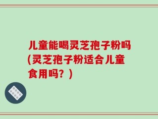 儿童能喝灵芝孢子粉吗(灵芝孢子粉适合儿童食用吗？)