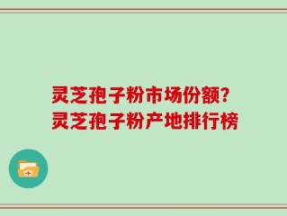 灵芝孢子粉市场份额？灵芝孢子粉产地排行榜