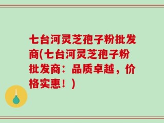 七台河灵芝孢子粉批发商(七台河灵芝孢子粉批发商：品质卓越，价格实惠！)