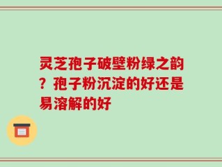 灵芝孢子破壁粉绿之韵？孢子粉沉淀的好还是易溶解的好