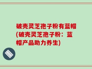 破壳灵芝孢子粉有蓝帽(破壳灵芝孢子粉：蓝帽产品助力养生)
