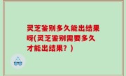 灵芝鉴别多久能出结果呀(灵芝鉴别需要多久才能出结果？)