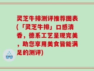 灵芝牛排测评推荐图表(「灵芝牛排」口感清香，德系工艺呈现完美，助您享用美食皆能满足的测评)