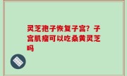 灵芝孢子恢复子宫？子宫肌瘤可以吃桑黄灵芝吗