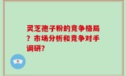 灵芝孢子粉的竞争格局？市场分析和竞争对手调研？