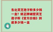 东北灵芝孢子粉多少钱一盒？修正牌破壁灵芝孢子粉《官方价格》到底多少钱一盒